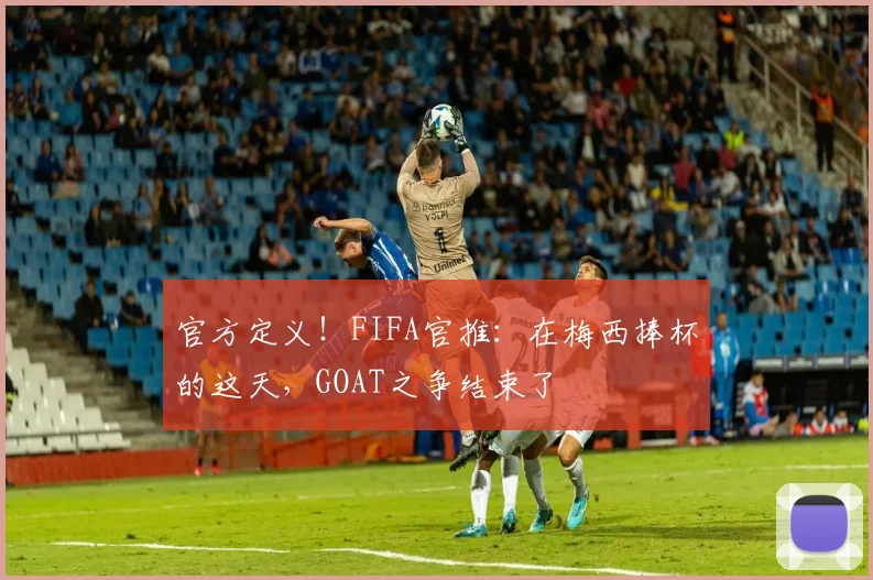 官方定义！FIFA官推：在梅西捧杯的这天，GOAT之争结束了