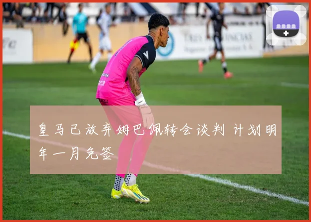 皇马已放弃姆巴佩转会谈判 计划明年一月免签