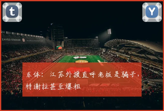 东体：江苏外援直呼老板是骗子，特谢拉甚至爆粗
