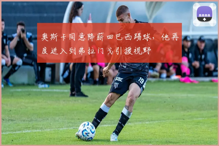 奥斯卡同意降薪回巴西踢球，他再度进入到弗拉门戈引援视野