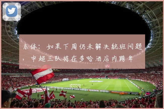 东体：如果下周仍未解决航班问题，中超三队将在多哈酒店内跨年
