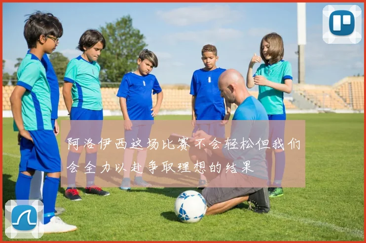 阿洛伊西这场比赛不会轻松但我们会全力以赴争取理想的结果