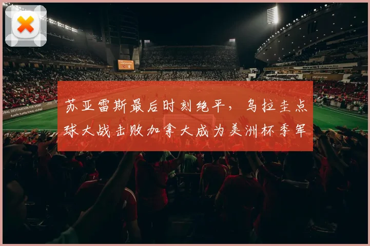 苏亚雷斯最后时刻绝平，乌拉圭点球大战击败加拿大成为美洲杯季军