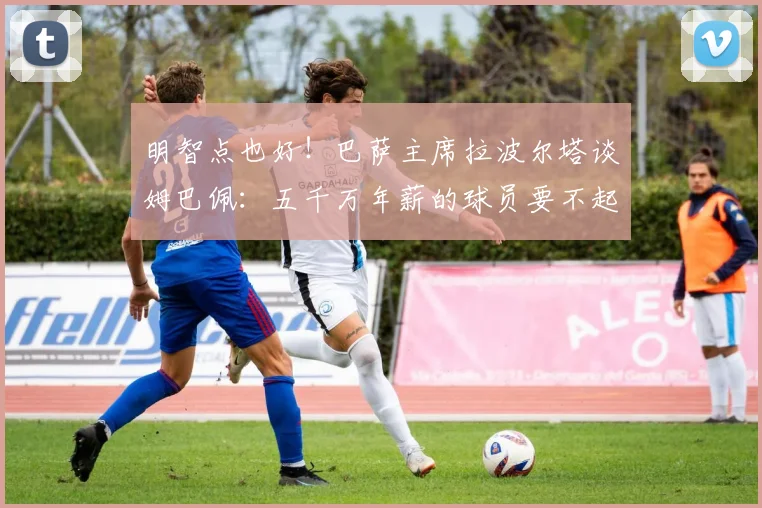 明智点也好！巴萨主席拉波尔塔谈姆巴佩：五千万年薪的球员要不起