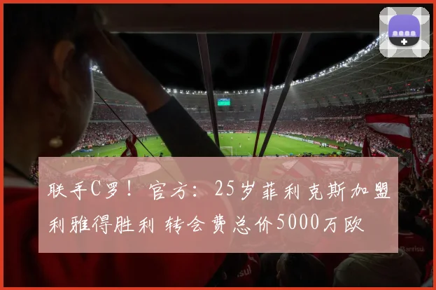 联手C罗！官方：25岁菲利克斯加盟利雅得胜利 转会费总价5000万欧