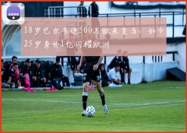 18岁巴尔韦德500万欧来皇马，如今25岁身价1亿闪耀欧洲