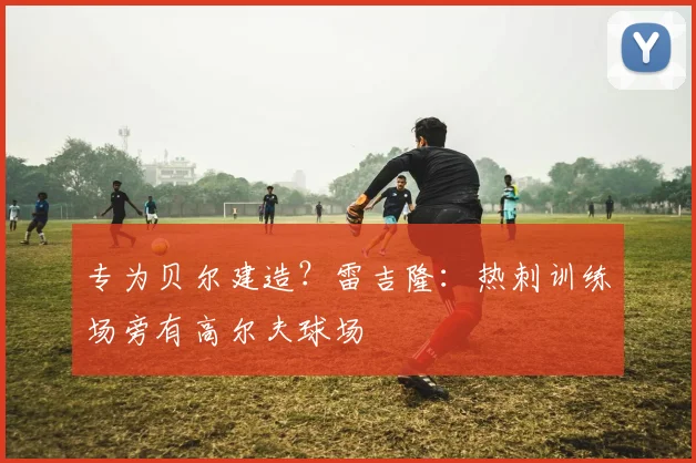 专为贝尔建造？雷吉隆：热刺训练场旁有高尔夫球场