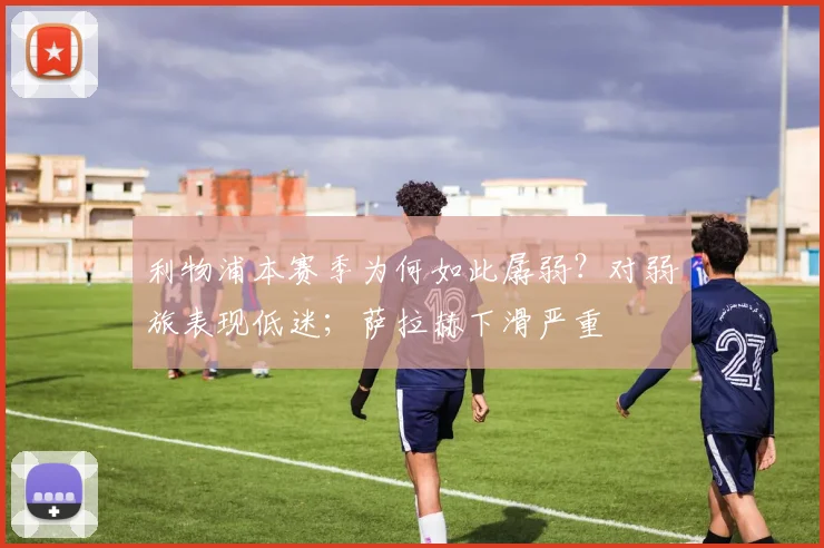 利物浦本赛季为何如此孱弱？对弱旅表现低迷；萨拉赫下滑严重