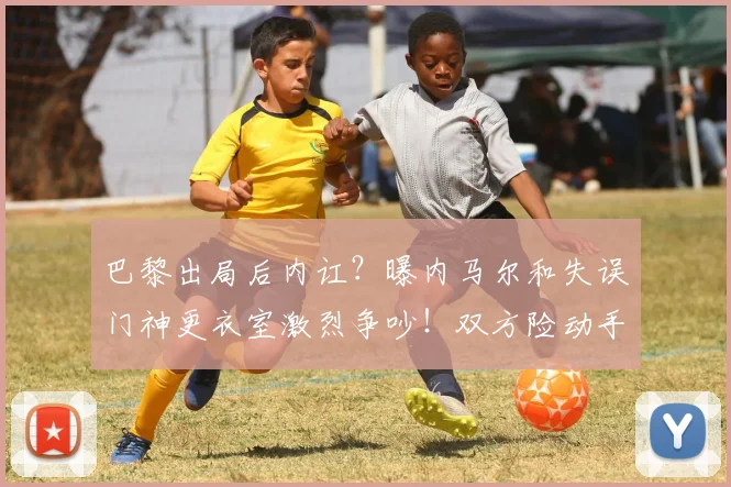 巴黎出局后内讧？曝内马尔和失误门神更衣室激烈争吵！双方险动手