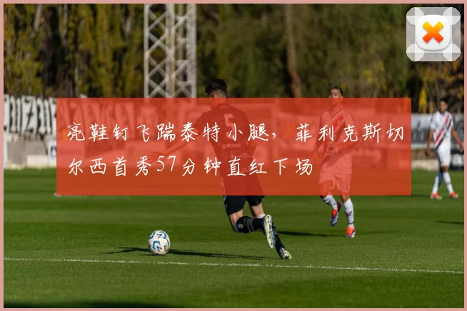 亮鞋钉飞踹泰特小腿，菲利克斯切尔西首秀57分钟直红下场