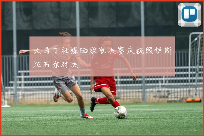 大马丁社媒晒欧联决赛庆祝照伊斯坦布尔对决