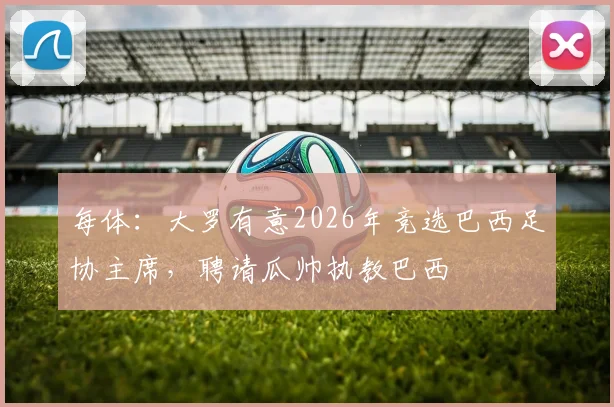 每体：大罗有意2026年竞选巴西足协主席，聘请瓜帅执教巴西