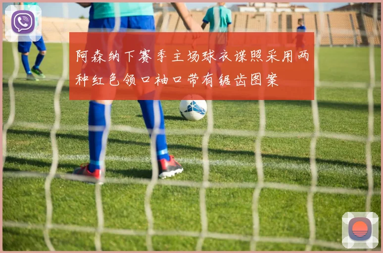 阿森纳下赛季主场球衣谍照采用两种红色领口袖口带有锯齿图案