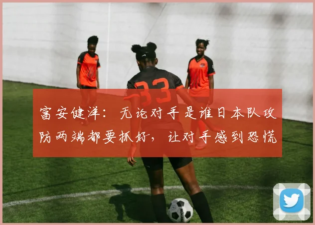 富安健洋：无论对手是谁日本队攻防两端都要抓好，让对手感到恐慌