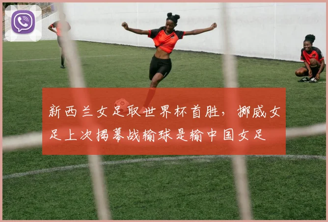 新西兰女足取世界杯首胜，挪威女足上次揭幕战输球是输中国女足