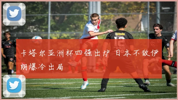 卡塔尔亚洲杯四强出炉 日本不敌伊朗爆冷出局