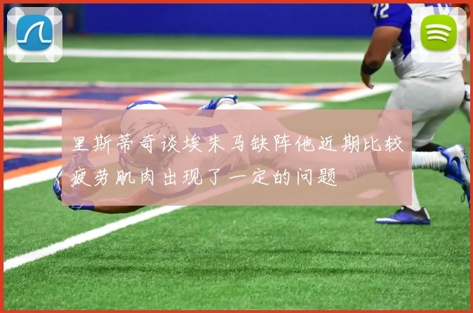 里斯蒂奇谈埃朱马缺阵他近期比较疲劳肌肉出现了一定的问题