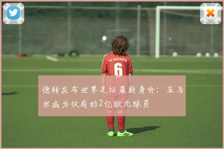 德转发布世界足坛最新身价：亚马尔成为仅有的2亿欧元球员