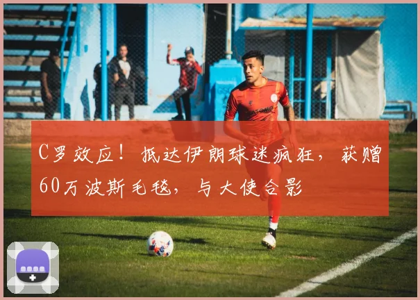 C罗效应！抵达伊朗球迷疯狂，获赠60万波斯毛毯，与大使合影