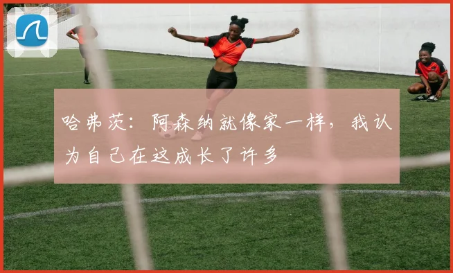 哈弗茨：阿森纳就像家一样，我认为自己在这成长了许多