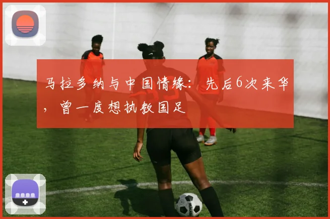 马拉多纳与中国情缘：先后6次来华，曾一度想执教国足