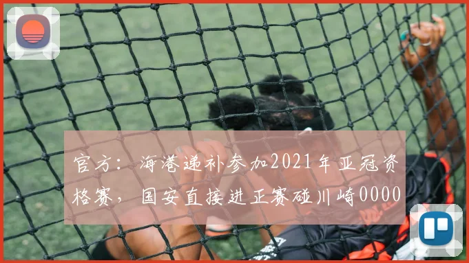 官方：海港递补参加2021年亚冠资格赛，国安直接进正赛碰川崎0000644