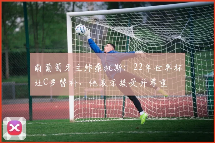 前葡萄牙主帅桑托斯：22年世界杯让C罗替补，他表示接受并尊重