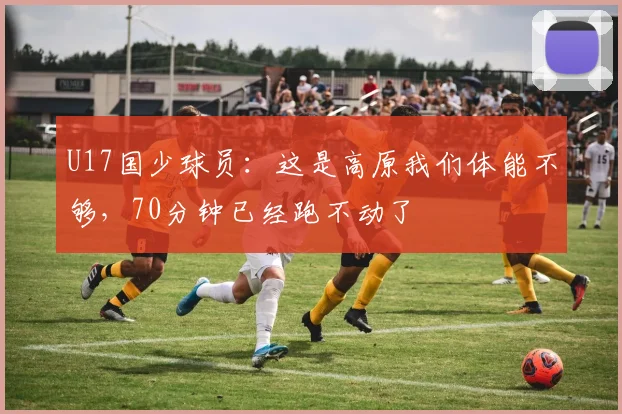 U17国少球员：这是高原我们体能不够，70分钟已经跑不动了