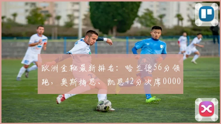 欧洲金靴最新排名：哈兰德56分领跑，奥斯梅恩、凯恩42分次席0000644