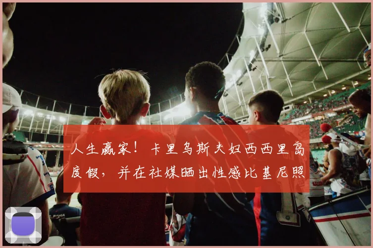 人生赢家！卡里乌斯夫妇西西里岛度假，并在社媒晒出性感比基尼照