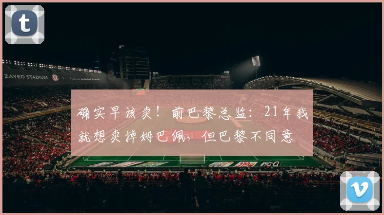 确实早该卖！前巴黎总监：21年我就想卖掉姆巴佩，但巴黎不同意