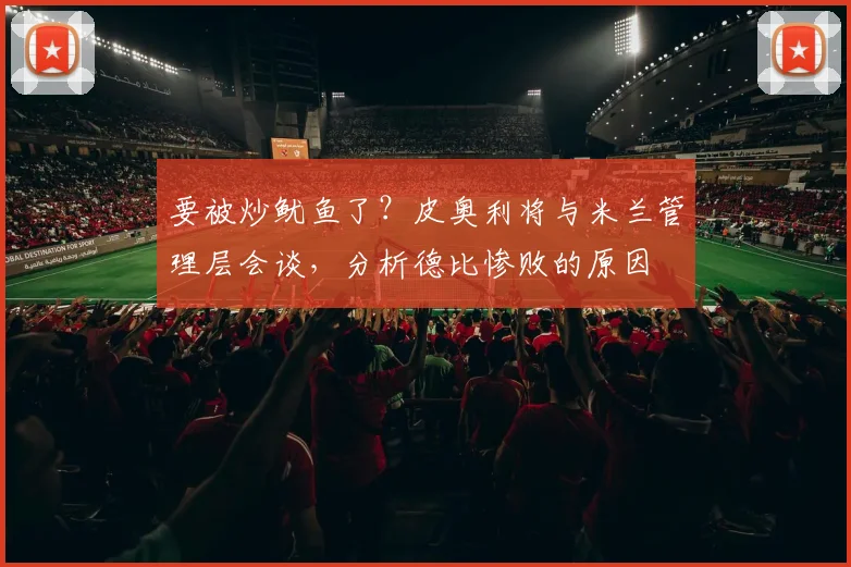 要被炒鱿鱼了？皮奥利将与米兰管理层会谈，分析德比惨败的原因