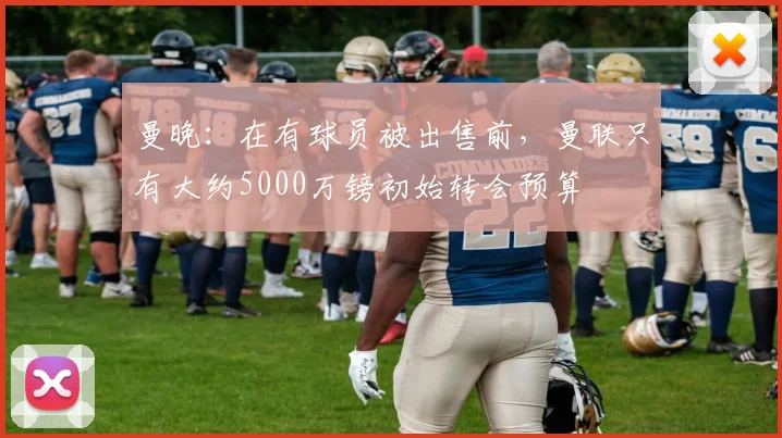 曼晚：在有球员被出售前，曼联只有大约5000万镑初始转会预算