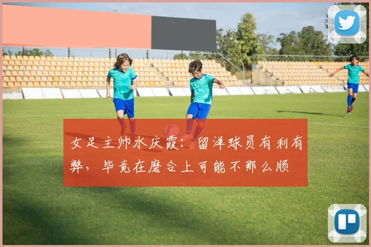女足主帅水庆霞：留洋球员有利有弊，毕竟在磨合上可能不那么顺