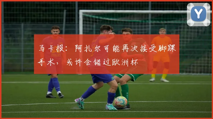 马卡报：阿扎尔可能再次接受脚踝手术，或许会错过欧洲杯