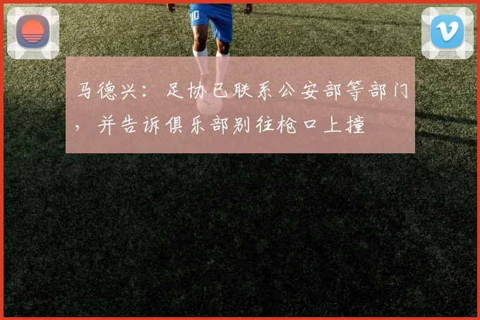 马德兴：足协已联系公安部等部门，并告诉俱乐部别往枪口上撞