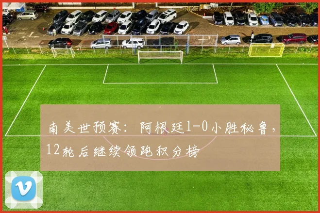 南美世预赛：阿根廷1-0小胜秘鲁，12轮后继续领跑积分榜