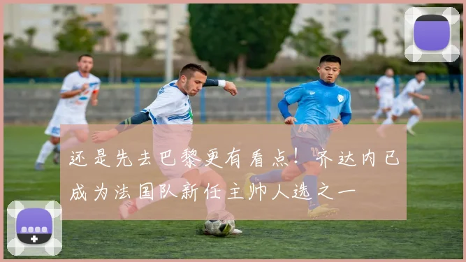 还是先去巴黎更有看点！齐达内已成为法国队新任主帅人选之一
