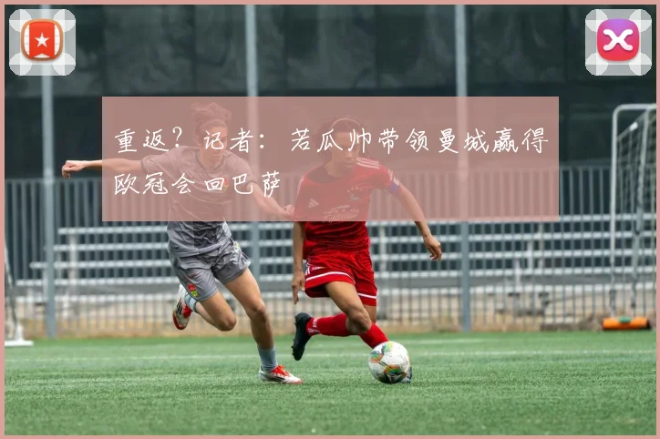 重返？记者：若瓜帅带领曼城赢得欧冠会回巴萨