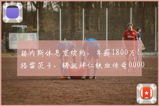 赫内斯休息室续约，年薪1800万！格雷茨卡，铸就拜仁铁血传奇0000644