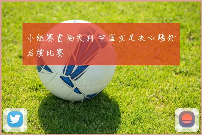 小组赛首场失利 中国女足决心踢好后续比赛