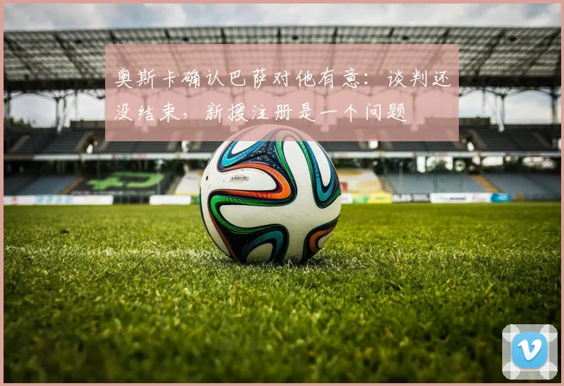 奥斯卡确认巴萨对他有意：谈判还没结束，新援注册是一个问题
