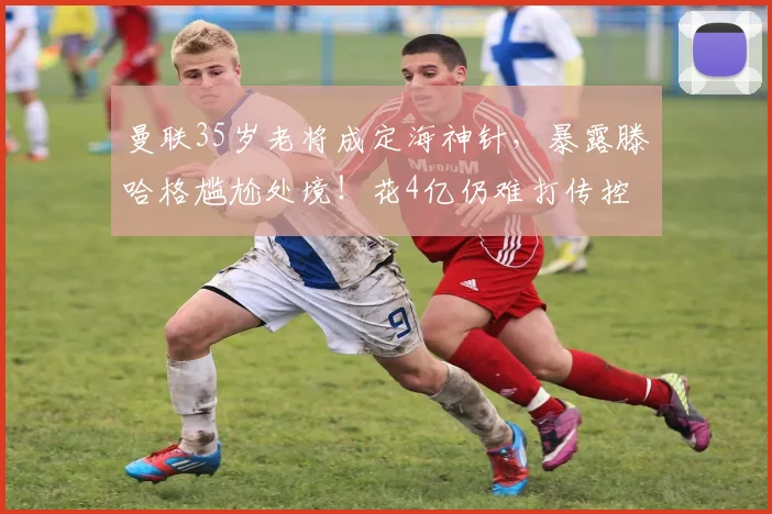 曼联35岁老将成定海神针，暴露滕哈格尴尬处境！花4亿仍难打传控