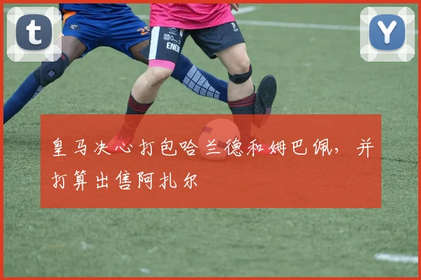 皇马决心打包哈兰德和姆巴佩，并打算出售阿扎尔