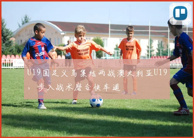 U19国足义乌集结两战澳大利亚U19，步入战术磨合快车道