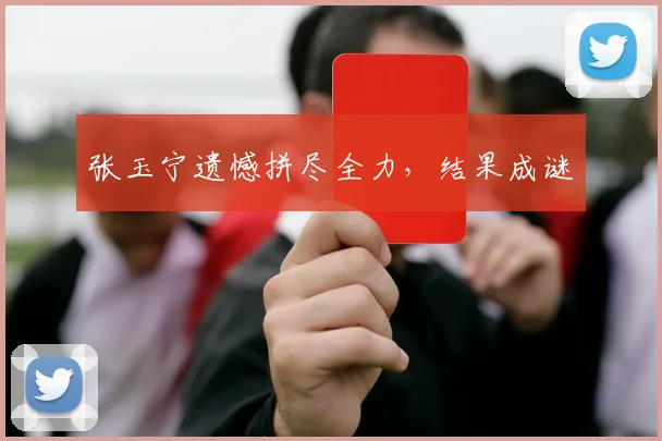 张玉宁遗憾拼尽全力，结果成谜