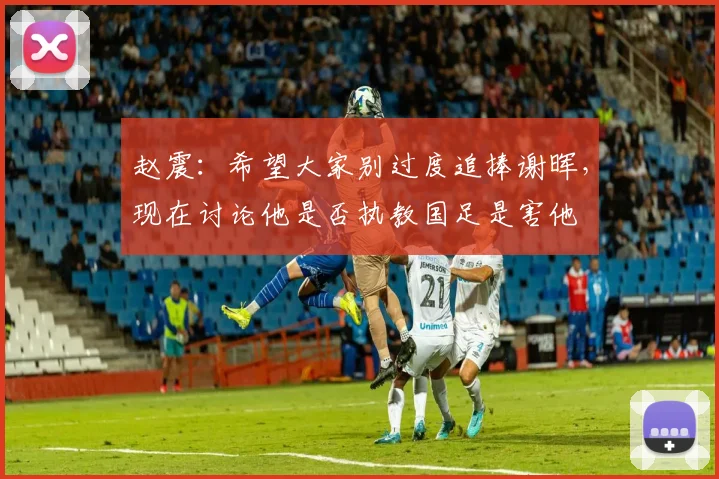 赵震：希望大家别过度追捧谢晖，现在讨论他是否执教国足是害他