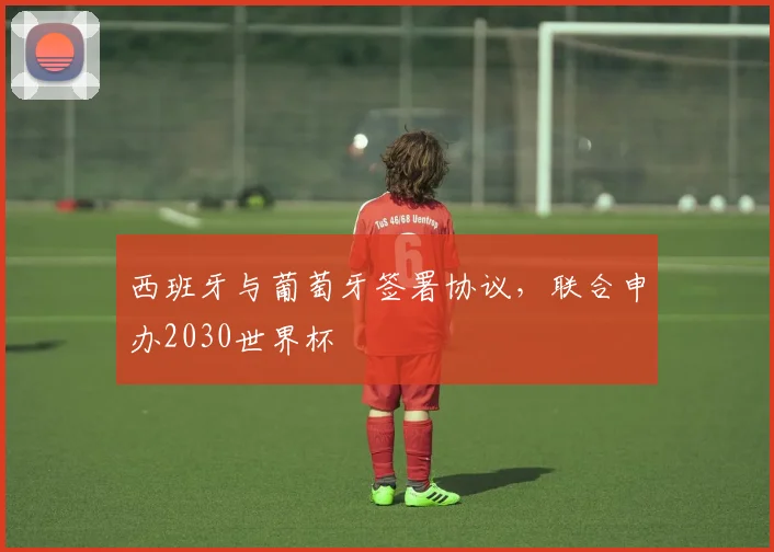 西班牙与葡萄牙签署协议，联合申办2030世界杯