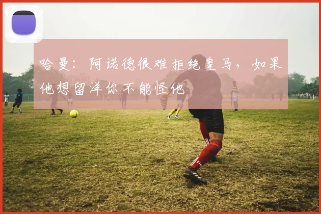 哈曼：阿诺德很难拒绝皇马，如果他想留洋你不能怪他