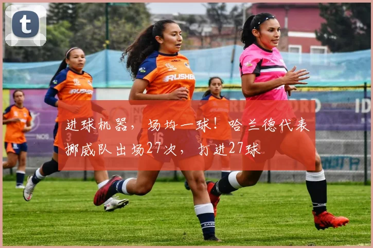 进球机器，场均一球！哈兰德代表挪威队出场27次，打进27球